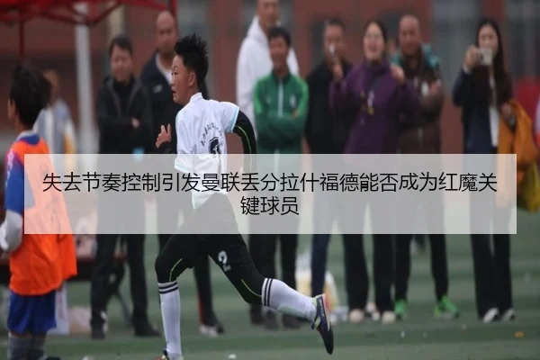 失去节奏控制引发曼联丢分拉什福德能否成为红魔关键球员